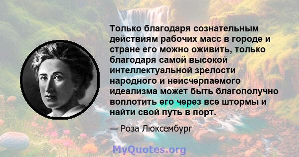 Только благодаря сознательным действиям рабочих масс в городе и стране его можно оживить, только благодаря самой высокой интеллектуальной зрелости народного и неисчерпаемого идеализма может быть благополучно воплотить