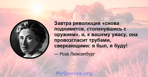 Завтра революция «снова поднимется, столкнувшись с оружием», и, к вашему ужасу, она провозгласит трубами, сверкающими: я был, я буду!