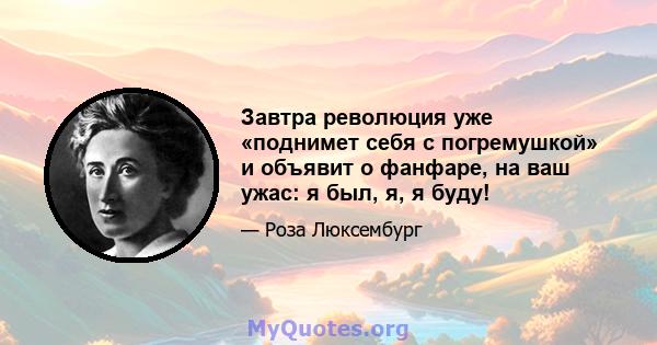 Завтра революция уже «поднимет себя с погремушкой» и объявит о фанфаре, на ваш ужас: я был, я, я буду!