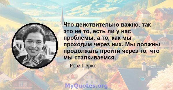 Что действительно важно, так это не то, есть ли у нас проблемы, а то, как мы проходим через них. Мы должны продолжать пройти через то, что мы сталкиваемся.