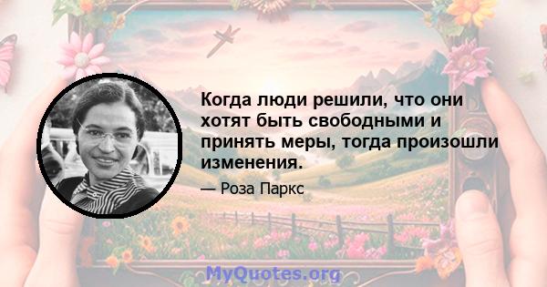 Когда люди решили, что они хотят быть свободными и принять меры, тогда произошли изменения.