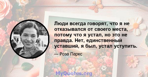 Люди всегда говорят, что я не отказывался от своего места, потому что я устал, но это не правда. Нет, единственный уставший, я был, устал уступить.