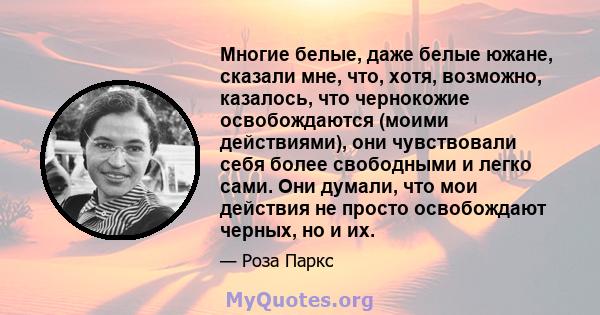 Многие белые, даже белые южане, сказали мне, что, хотя, возможно, казалось, что чернокожие освобождаются (моими действиями), они чувствовали себя более свободными и легко сами. Они думали, что мои действия не просто