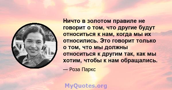 Ничто в золотом правиле не говорит о том, что другие будут относиться к нам, когда мы их относились. Это говорит только о том, что мы должны относиться к другим так, как мы хотим, чтобы к нам обращались.