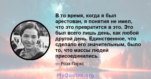 В то время, когда я был арестован, я понятия не имел, что это превратится в это. Это был всего лишь день, как любой другой день. Единственное, что сделало его значительным, было то, что массы людей присоединились.