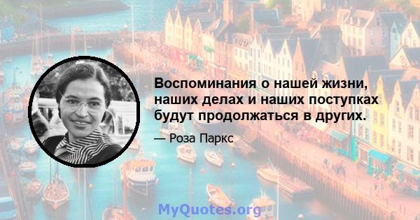 Воспоминания о нашей жизни, наших делах и наших поступках будут продолжаться в других.