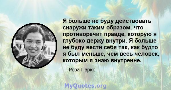 Я больше не буду действовать снаружи таким образом, что противоречит правде, которую я глубоко держу внутри. Я больше не буду вести себя так, как будто я был меньше, чем весь человек, которым я знаю внутренне.