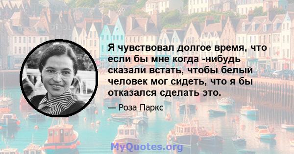 Я чувствовал долгое время, что если бы мне когда -нибудь сказали встать, чтобы белый человек мог сидеть, что я бы отказался сделать это.