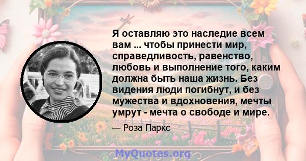 Я оставляю это наследие всем вам ... чтобы принести мир, справедливость, равенство, любовь и выполнение того, каким должна быть наша жизнь. Без видения люди погибнут, и без мужества и вдохновения, мечты умрут - мечта о