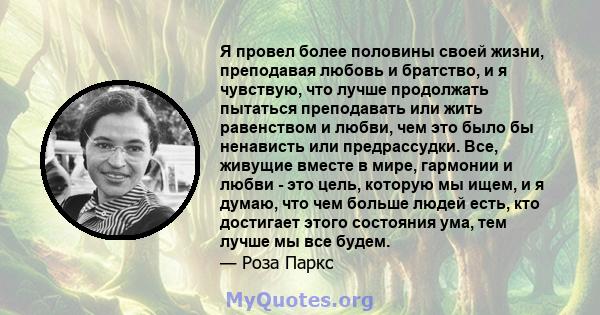 Я провел более половины своей жизни, преподавая любовь и братство, и я чувствую, что лучше продолжать пытаться преподавать или жить равенством и любви, чем это было бы ненависть или предрассудки. Все, живущие вместе в