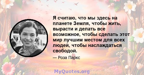 Я считаю, что мы здесь на планете Земля, чтобы жить, вырасти и делать все возможное, чтобы сделать этот мир лучшим местом для всех людей, чтобы наслаждаться свободой.