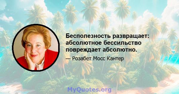 Бесполезность развращает: абсолютное бессильство повреждает абсолютно.