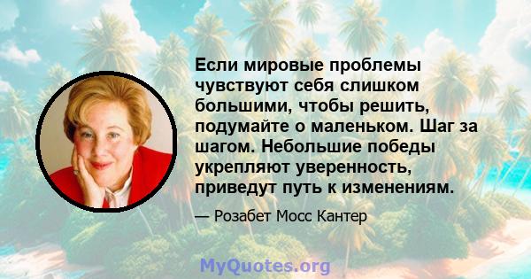 Если мировые проблемы чувствуют себя слишком большими, чтобы решить, подумайте о маленьком. Шаг за шагом. Небольшие победы укрепляют уверенность, приведут путь к изменениям.