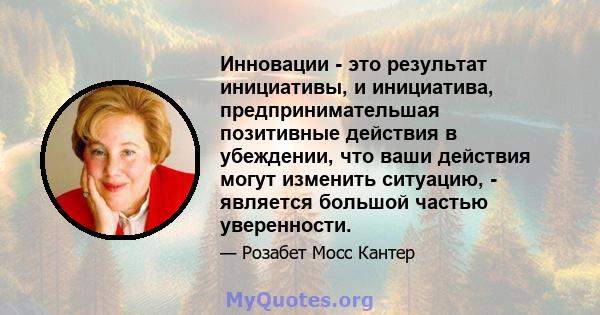 Инновации - это результат инициативы, и инициатива, предпринимательшая позитивные действия в убеждении, что ваши действия могут изменить ситуацию, - является большой частью уверенности.