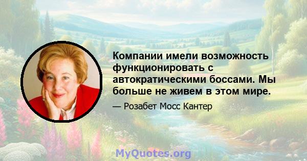 Компании имели возможность функционировать с автократическими боссами. Мы больше не живем в этом мире.