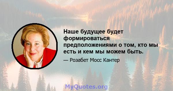 Наше будущее будет формироваться предположениями о том, кто мы есть и кем мы можем быть.