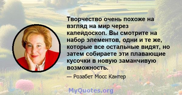 Творчество очень похоже на взгляд на мир через калейдоскоп. Вы смотрите на набор элементов, одни и те же, которые все остальные видят, но затем собираете эти плавающие кусочки в новую заманчивую возможность.