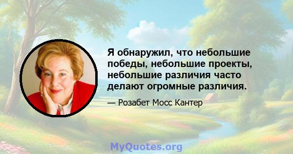 Я обнаружил, что небольшие победы, небольшие проекты, небольшие различия часто делают огромные различия.