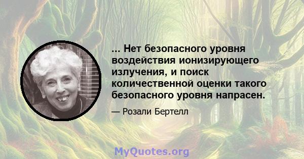 ... Нет безопасного уровня воздействия ионизирующего излучения, и поиск количественной оценки такого безопасного уровня напрасен.