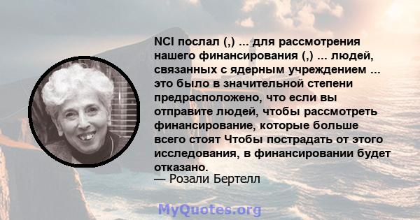 NCI послал (,) ... для рассмотрения нашего финансирования (,) ... людей, связанных с ядерным учреждением ... это было в значительной степени предрасположено, что если вы отправите людей, чтобы рассмотреть