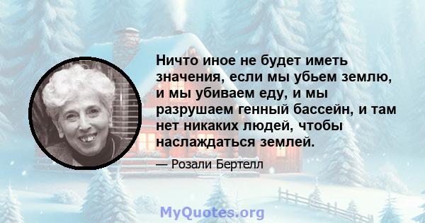 Ничто иное не будет иметь значения, если мы убьем землю, и мы убиваем еду, и мы разрушаем генный бассейн, и там нет никаких людей, чтобы наслаждаться землей.