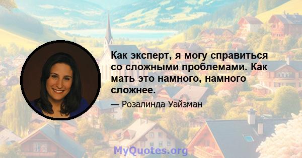 Как эксперт, я могу справиться со сложными проблемами. Как мать это намного, намного сложнее.