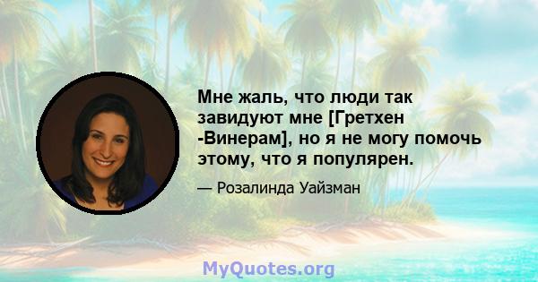 Мне жаль, что люди так завидуют мне [Гретхен -Винерам], но я не могу помочь этому, что я популярен.