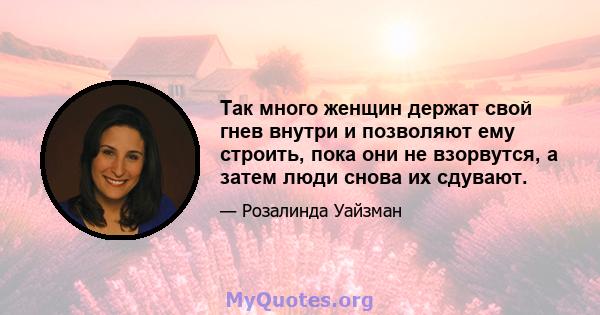 Так много женщин держат свой гнев внутри и позволяют ему строить, пока они не взорвутся, а затем люди снова их сдувают.