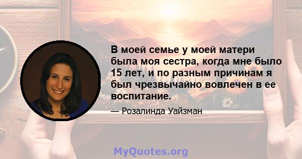 В моей семье у моей матери была моя сестра, когда мне было 15 лет, и по разным причинам я был чрезвычайно вовлечен в ее воспитание.