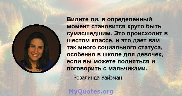 Видите ли, в определенный момент становится круто быть сумасшедшим. Это происходит в шестом классе, и это дает вам так много социального статуса, особенно в школе для девочек, если вы можете подняться и поговорить с