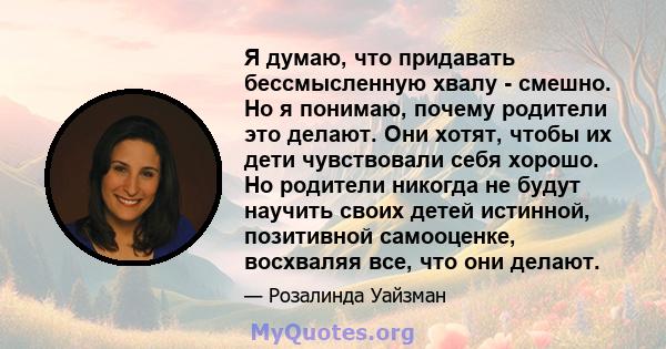 Я думаю, что придавать бессмысленную хвалу - смешно. Но я понимаю, почему родители это делают. Они хотят, чтобы их дети чувствовали себя хорошо. Но родители никогда не будут научить своих детей истинной, позитивной