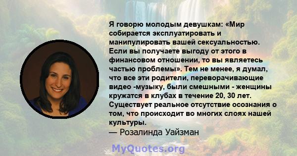 Я говорю молодым девушкам: «Мир собирается эксплуатировать и манипулировать вашей сексуальностью. Если вы получаете выгоду от этого в финансовом отношении, то вы являетесь частью проблемы». Тем не менее, я думал, что