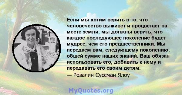 Если мы хотим верить в то, что человечество выживет и процветает на месте земли, мы должны верить, что каждое последующее поколение будет мудрее, чем его предшественники. Мы передаем вам, следующему поколению, общей