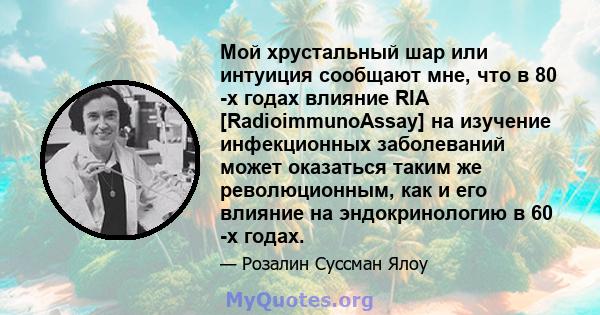 Мой хрустальный шар или интуиция сообщают мне, что в 80 -х годах влияние RIA [RadioimmunoAssay] на изучение инфекционных заболеваний может оказаться таким же революционным, как и его влияние на эндокринологию в 60 -х