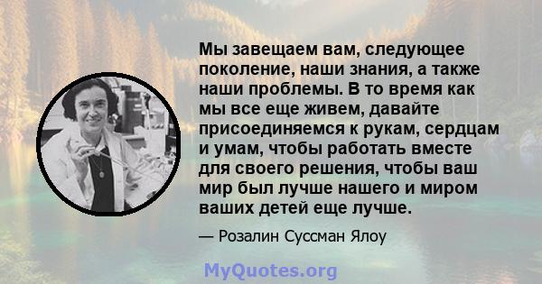 Мы завещаем вам, следующее поколение, наши знания, а также наши проблемы. В то время как мы все еще живем, давайте присоединяемся к рукам, сердцам и умам, чтобы работать вместе для своего решения, чтобы ваш мир был