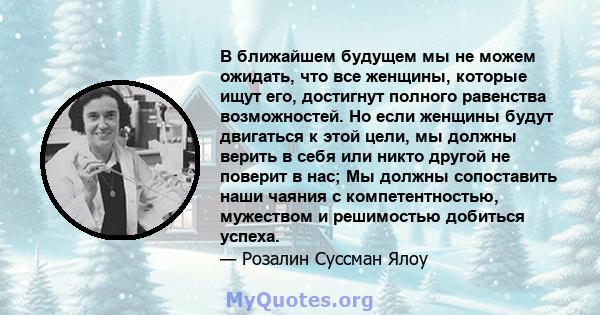 В ближайшем будущем мы не можем ожидать, что все женщины, которые ищут его, достигнут полного равенства возможностей. Но если женщины будут двигаться к этой цели, мы должны верить в себя или никто другой не поверит в