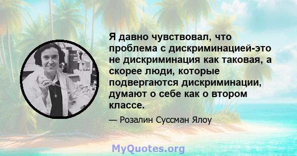 Я давно чувствовал, что проблема с дискриминацией-это не дискриминация как таковая, а скорее люди, которые подвергаются дискриминации, думают о себе как о втором классе.