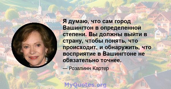 Я думаю, что сам город Вашингтон в определенной степени. Вы должны выйти в страну, чтобы понять, что происходит, и обнаружить, что восприятие в Вашингтоне не обязательно точнее.