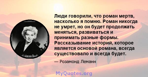 Люди говорили, что роман мертв, насколько я помню. Роман никогда не умрет, но он будет продолжать меняться, развиваться и принимать разные формы. Рассказывание историй, которое является основой романа, всегда