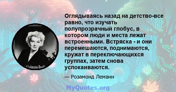 Оглядываясь назад на детство-все равно, что изучать полупрозрачный глобус, в котором люди и места лежат встроенными. Встряска - и они перемешаются, поднимаются, кружат в переключающихся группах, затем снова