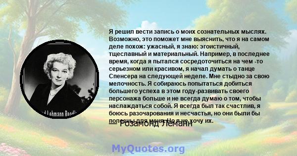 Я решил вести запись о моих сознательных мыслях. Возможно, это поможет мне выяснить, что я на самом деле похож: ужасный, я знаю: эгоистичный, тщеславный и материальный. Например, в последнее время, когда я пытался