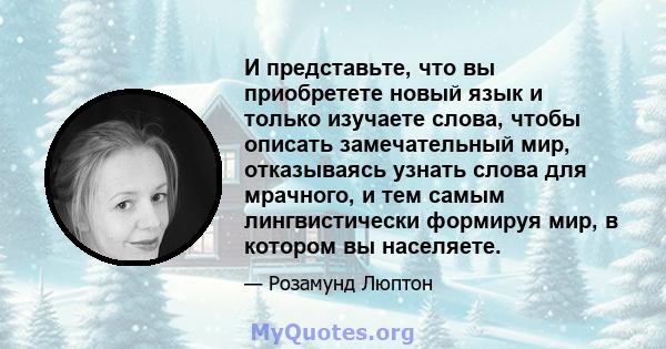 И представьте, что вы приобретете новый язык и только изучаете слова, чтобы описать замечательный мир, отказываясь узнать слова для мрачного, и тем самым лингвистически формируя мир, в котором вы населяете.