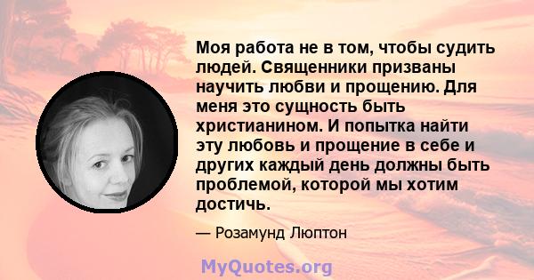 Моя работа не в том, чтобы судить людей. Священники призваны научить любви и прощению. Для меня это сущность быть христианином. И попытка найти эту любовь и прощение в себе и других каждый день должны быть проблемой,