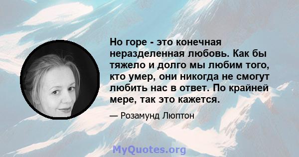 Но горе - это конечная неразделенная любовь. Как бы тяжело и долго мы любим того, кто умер, они никогда не смогут любить нас в ответ. По крайней мере, так это кажется.