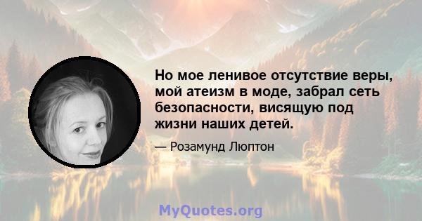 Но мое ленивое отсутствие веры, мой атеизм в моде, забрал сеть безопасности, висящую под жизни наших детей.