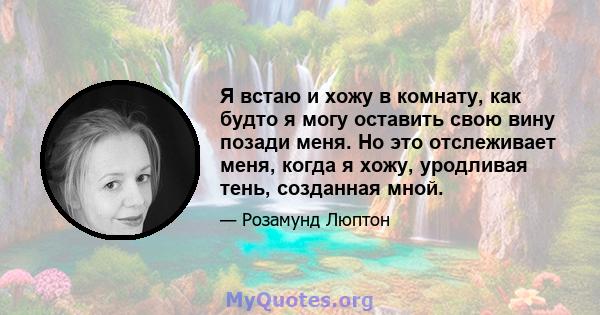 Я встаю и хожу в комнату, как будто я могу оставить свою вину позади меня. Но это отслеживает меня, когда я хожу, уродливая тень, созданная мной.