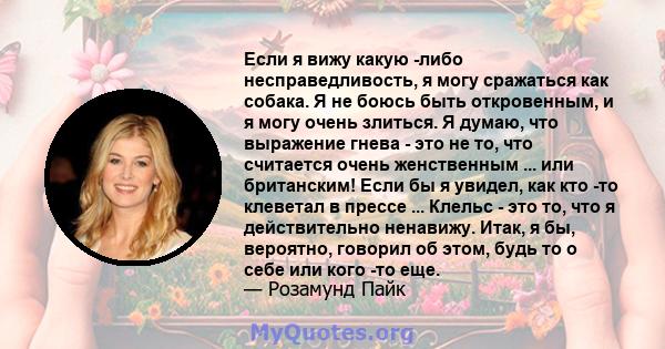 Если я вижу какую -либо несправедливость, я могу сражаться как собака. Я не боюсь быть откровенным, и я могу очень злиться. Я думаю, что выражение гнева - это не то, что считается очень женственным ... или британским!