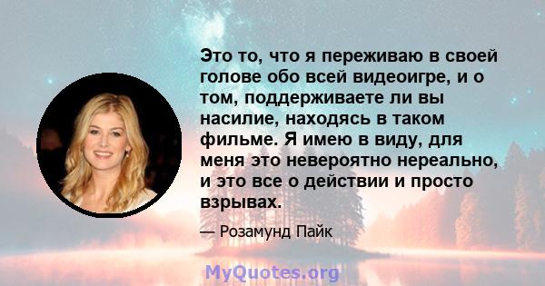 Это то, что я переживаю в своей голове обо всей видеоигре, и о том, поддерживаете ли вы насилие, находясь в таком фильме. Я имею в виду, для меня это невероятно нереально, и это все о действии и просто взрывах.