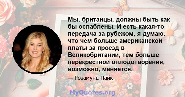 Мы, британцы, должны быть как бы ослаблены. И есть какая-то передача за рубежом, я думаю, что чем больше американской платы за проезд в Великобритании, тем больше перекрестной оплодотворения, возможно, меняется.