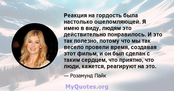 Реакция на гордость была настолько ошеломляющей. Я имею в виду, людям это действительно понравилось. И это так полезно, потому что мы так весело провели время, создавая этот фильм, и он был сделан с таким сердцем, что